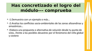 Has concretizado el logro del
módulo--- comprueba
• -a1.Demuestra con un ejemplo o más…
• -a2.Analiza los confictos socio-aambientales de las zonas altoandinas y
amazónicas…
• -aElabora una propuesta o alternatva de solución desde tu punto de
vista…8rente a los posibles desastres por el 8enómeno del niño global
y costero
 