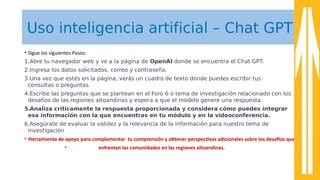 Uso inteligencia artificial – Chat GPT
• Sigue los siguientes Pasos:
1.Abre tu navegador web y ve a la página de OpenAI donde se encuentra el Chat GPT.
2.Ingresa los datos solicitados, correo y contraseña.
3.Una vez que estés en la página, verás un cuadro de texto donde puedes escribir tus
consultas o preguntas.
4.Escribe las preguntas que se plantean en el Foro 6 o tema de investigación relacionado con los
desafíos de las regiones altoandinas y espera a que el modelo genere una respuesta.
5.Analiza críticamente la respuesta proporcionada y considera cómo puedes integrar
esa información con la que encuentras en tu módulo y en la videoconferencia.
6.Asegúrate de evaluar la validez y la relevancia de la información para nuestro tema de
investigación
• Herramienta de apoyo para complementar tu comprensión y obtener perspectvas adicionales sobre los desafos que
• enfrentan las comunidades en las regiones altoandinas.
 