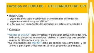 Participa en FORO 06 - UTILIZANDO CHAT CPT
 RENSPONDE
1. ¿Qué desafíos socio-económicos y ambientales enfrentas las
regiones altoandinas y selváticas?
2. ¿ Por qué son importantes los derechos de estas comunidades ?
 Consigna
 Utilizar el chat GPT para investigar y participar activamente del foro,
indicando proyectos innovadores, viables y sostenibles que podrían
marcar la diferencia a largo plazo.
 La información del chat GPT debe ser considerada como base, y los
animo a participar críticamente sobre las preguntas planteadas.
 
