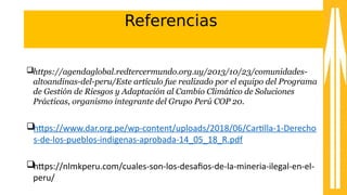 Referencias
https://agendaglobal.redtercermundo.org.uy/2013/10/23/comunidades-
altoandinas-del-peru/Este artículo fue realizado por el equipo del Programa
de Gestión de Riesgos y Adaptación al Cambio Climático de Soluciones
Prácticas, organismo integrante del Grupo Perú COP 20.
htps:////sss.dar.org.pe//sp-acontent//uploads//201u//06//Cartlla-a1-aDerecho
s-ade-alos-apueblos-aindigenas-aaprobada-a14_0a_1u_R.pd8
htps:////nlmkpperu.com//cuales-ason-alos-adesafos-ade-ala-amineria-ailegal-aen-ael-a
peru//
 