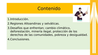Contenido
1.Introducción.
2.Regiones Altoandinas y selváticas.
3.Desafíos que enfrentan; cambio climático,
deforestación, minería ilegal, protección de los
derechos de las comunidades, pobreza y desigualdad.
4.Conclusiones.
 