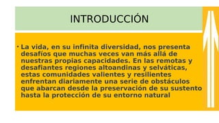 INTRODUCCIÓN
• La vida, en su infinita diversidad, nos presenta
desafíos que muchas veces van más allá de
nuestras propias capacidades. En las remotas y
desafiantes regiones altoandinas y selváticas,
estas comunidades valientes y resilientes
enfrentan diariamente una serie de obstáculos
que abarcan desde la preservación de su sustento
hasta la protección de su entorno natural
 
