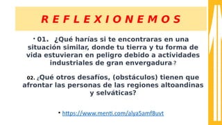 R E F L E X I O N E M O S
• 01. ¿Qué harías si te encontraras en una
situación similar, donde tu tierra y tu forma de
vida estuvieran en peligro debido a actividades
industriales de gran envergadura??
02. ¿Qué otros desafíos, (obstáculos) tienen que
afrontar las personas de las regiones altoandinas
y selváticas?
• htps:////sss.ment.com//alyaaam8uuvt
 