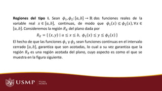 MOTIVACIÓN
Regiones del tipo I. Sean 𝜙1, 𝜙2: 𝑎, 𝑏 → ℝ dos funciones reales de la
variable real 𝑥 ∈ 𝑎, 𝑏 , continuas, de modo que 𝜙1 𝑥 ≤ 𝜙2 𝑥 , ∀𝑥 ∈
𝑎, 𝑏 . Consideremos la región 𝑅𝑋 del plano dada por
𝑅𝑋 = 𝑥, 𝑦 𝑎 ≤ 𝑥 ≤ 𝑏, 𝜙1 𝑥 ≤ 𝑦 ≤ 𝜙2 𝑥
El hecho de que las funciones 𝜙1 y 𝜙2 sean funciones continuas en el intervalo
cerrado 𝑎, 𝑏 , garantiza que son acotadas, lo cual a su vez garantiza que la
región 𝑅𝑋 es una región acotada del plano, cuyo aspecto es como el que se
muestra en la figura siguiente.
 