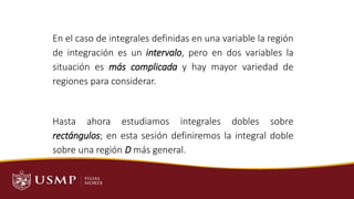 En el caso de integrales definidas en una variable la región
de integración es un intervalo, pero en dos variables la
situación es más complicada y hay mayor variedad de
regiones para considerar.
Hasta ahora estudiamos integrales dobles sobre
rectángulos; en esta sesión definiremos la integral doble
sobre una región D más general.
SESIÓN 7 – Aplicaciones de Integrales Dobles
 