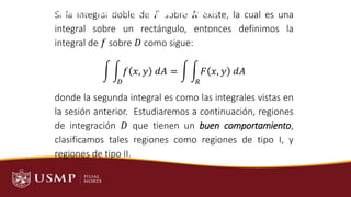 Si la integral doble de 𝐹 sobre 𝑅 existe, la cual es una
integral sobre un rectángulo, entonces definimos la
integral de 𝑓 sobre 𝐷 como sigue:
න න
𝐷
𝑓 𝑥, 𝑦 𝑑𝐴 = න න
𝑅
𝐹 𝑥, 𝑦 𝑑𝐴
donde la segunda integral es como las integrales vistas en
la sesión anterior. Estudiaremos a continuación, regiones
de integración 𝐷 que tienen un buen comportamiento,
clasificamos tales regiones como regiones de tipo I, y
regiones de tipo II.
SESIÓN 7 – Aplicaciones de Integrales Dobles
 