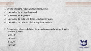 1. En un pentágono regular, calcula lo siguiente:
a) La medida de un ángulo central.
b) El número de diagonales.
c) La medida de cada uno de los ángulos interiores.
d) La medida de cada uno de los ángulos exteriores.
2. Encuentra el número de lados de un polígono regular cuyos ángulos
internos suman:
a) 4140°
b) 1980°
c) 7020°
d) 1260°
 