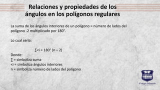 Relaciones y propiedades de los
ángulos en los polígonos regulares
La suma de los ángulos interiores de un polígono = número de lados del
polígono -2 multiplicado por 180°.
Lo cual sería:
∑˂i = 180° (n – 2)
Donde:
∑ = simboliza suma
˂i = simboliza ángulos interiores
n = simboliza número de lados del polígono
 