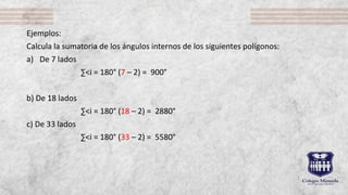 Ejemplos:
Calcula la sumatoria de los ángulos internos de los siguientes polígonos:
a) De 7 lados
∑˂i = 180° (7 – 2) = 900°
b) De 18 lados
∑˂i = 180° (18 – 2) = 2880°
c) De 33 lados
∑˂i = 180° (33 – 2) = 5580°
 