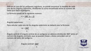 Sólo en el caso de los polígonos regulares, se puede encontrar la medida de cada
uno de los ángulos interiores, dividiendo la suma encontrada entre el número de
lados que tiene el polígono.
La fórmula queda de la siguiente manera:
˂i = 180° (n – 2)
n
Ángulos exteriores:
Para calcular cada uno de los ángulos exteriores se deberá usar la fórmula:
˂e = 360°
n
Ángulo central: El ángulo central de un polígono se obtiene dividiendo 360° entre el
número de ángulos centrales que se pueden trazar, y éstos coinciden con el
número de lados del polígono.
Ángulo central= 360°
n
 