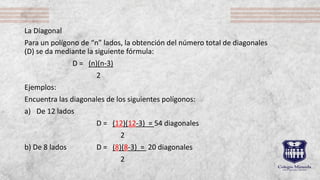 La Diagonal
Para un polígono de “n” lados, la obtención del número total de diagonales
(D) se da mediante la siguiente fórmula:
D = (n)(n-3)
2
Ejemplos:
Encuentra las diagonales de los siguientes polígonos:
a) De 12 lados
D = (12)(12-3) = 54 diagonales
2
b) De 8 lados D = (8)(8-3) = 20 diagonales
2
 