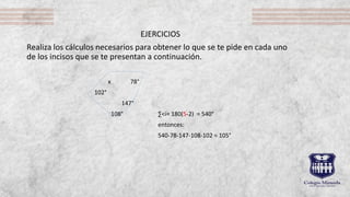 EJERCICIOS
Realiza los cálculos necesarios para obtener lo que se te pide en cada uno
de los incisos que se te presentan a continuación.
x 78°
102°
147°
108° ∑<i= 180(5-2) = 540°
entonces:
540-78-147-108-102 = 105°
 