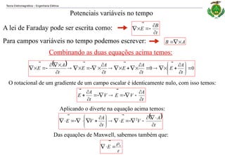 Teoria Eletromagnética Engenharia Elétrica
‒
Potenciais variáveis no tempo
A lei de Faraday pode ser escrita como:
t
B
E








Para campos variáveis no tempo podemos escrever: A
B





Combinando as duas equações acima temos:
  0
0 







































t
A
E
t
A
E
t
A
E
t
A
E








O rotacional de um gradiente de um campo escalar é identicamente nulo, com isso temos:
t
A
V
E
V
t
A
E















Aplicando o diverte na equação acima temos:
 
t
A
V
E
t
A
V
E






























 2
Das equações de Maxwell, sabemos também que:

v
E 



 