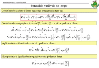 Teoria Eletromagnética Engenharia Elétrica
‒
Combinando as duas últimas equações apresentadas tem-se:
Combinando as equações , e podemos obter:
Potenciais variáveis no tempo
   



 v
v
t
A
V
t
A
V
E
E 























 2
2
e
t
D
J
H









A
B





t
A
V
E







t
E
J
A
t
E
J
A
A
H
A
H









































1
1
2
2
t
A
t
V
J
t
A
V
t
J
A
t
E
J
A



























































Aplicando-se a identidade vetorial , podemos obter:
  2
2
2
t
A
t
V
J
A
A



























Equiparando a igualdade na equação acima podemos fazer


















t
V
A
t
A
J
A 






e
2
2
2
 