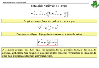 Teoria Eletromagnética Engenharia Elétrica
‒
Potenciais variáveis no tempo
Da primeira equação acima podemos concluir que


















t
V
A
t
A
J
A 






e
2
2
2
J
t
A
A




 




 2
2
2
Podemos considerar , logo podemos reescrever a equação acima


 v
t
A
A 




 2
2
2


A segunda equação das duas equações relacionadas na primeira linha, é denominada
condição de Lorentz para potenciais e as duas últimas equações representam as equações de
onda para propagação de ondas eletromagnéticas.
 