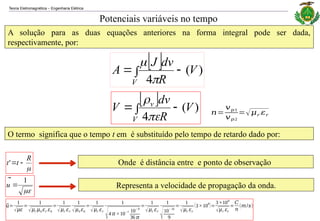 Teoria Eletromagnética Engenharia Elétrica
‒
Potenciais variáveis no tempo
A solução para as duas equações anteriores na forma integral pode ser dada,
respectivamente, por:
  )
(
4
V
R
dv
J
A
V






  )
(
4
V
R
dv
V
V
v





O termo significa que o tempo t em é substituído pelo tempo de retardo dado por:

R
t
t



'

1

u

Onde é distância entre e ponto de observação
Representa a velocidade de propagação da onda.
⃗
𝑢=
1
√𝜇𝜀
=
1
√𝜇𝑟 𝜇0 𝜀𝑟 𝜀0
=
1
√𝜇𝑟 𝜀𝑟
1
√𝜇0 𝜀0
=
1
√𝜇𝑟 𝜀𝑟
1
√4 𝜋 ×10−7 10− 9
36 𝜋
=
1
√𝜇𝑟 𝜀𝑟
1
√10− 16
9
=
1
√𝜇𝑟 𝜀𝑟
(3×10
8
)=
3×108
√𝜇𝑟 𝜀𝑟
=
𝐶
𝑛
(𝑚/𝑠)
𝑛=
𝑣𝑝1
𝑣𝑝2
=√𝜇𝑟 𝜀𝑟
 