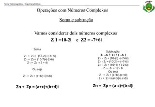 Teoria Eletromagnética Engenharia Elétrica
‒
Soma e subtração
Vamos considerar dois números complexos
Z 1 =10-2i e Z2 = -7+6i
Soma
Z 1 + Z2 = (10-2i)+(-7+6i)
Z 1 + Z2 = (10-7)+(-2+6)i
Z 1 + Z2 = 3 + 4i
Ou seja
Z 1 + Z2 = (a+bi)+(c+di)
Zn + Zp = (a+c)+(b+d)i
Subtração
Z1 - Z2 = Z 1 + ( - Z2 )
Z 1 - Z2 = (10-2i) - (-7+6i)
Z 1 - Z2 = (10-2i) + (+7-6i)
Z 1 - Z2 = (10+7) + (-2-6)i
Z 1 - Z2 = 17 - 8i
Ou seja
Z 1 + Z2 = (a+bi)-(c+di)
Z 1 + Z2 = (a+bi)+(-c-di)
Zn + Zp = (a-c)+(b-d)i
Operações com Números Complexos
 