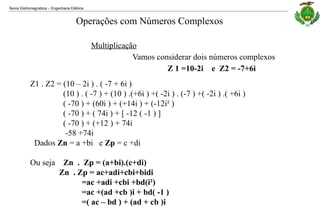Teoria Eletromagnética Engenharia Elétrica
‒
Multiplicação
Vamos considerar dois números complexos
Z 1 =10-2i e Z2 = -7+6i
Z1 . Z2 = (10 – 2i ) . ( -7 + 6i )
(10 ) . ( -7 ) + (10 ) .(+6i ) +( -2i ) . (-7 ) +( -2i ) .( +6i )
( -70 ) + (60i ) + (+14i ) + (-12i² )
( -70 ) + ( 74i ) + [ -12 ( -1 ) ]
( -70 ) + (+12 ) + 74i
-58 +74i
Dados Zn = a +bi e Zp = c +di
Ou seja Zn . Zp = (a+bi).(c+di)
Zn . Zp = ac+adi+cbi+bidi
=ac +adi +cbi +bd(i²)
=ac +(ad +cb )i + bd( -1 )
=( ac – bd ) + (ad + cb )i
Operações com Números Complexos
 