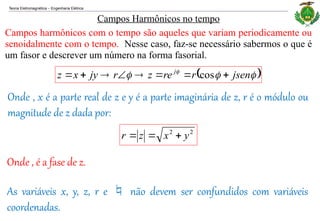 Teoria Eletromagnética Engenharia Elétrica
‒
Campos harmônicos com o tempo são aqueles que variam periodicamente ou
senoidalmente com o tempo. Nesse caso, faz-se necessário sabermos o que é
um fasor e descrever um número na forma fasorial.
Campos Harmônicos no tempo
 


 
jsen
r
re
z
r
jy
x
z j







 cos
Onde , x é a parte real de z e y é a parte imaginária de z, r é o módulo ou
magnitude de z dada por:
2
2
y
x
z
r 


Onde , é a fase de z.
As variáveis x, y, z, r e  não devem ser confundidos com variáveis
coordenadas.
 