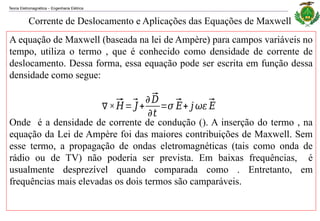 Teoria Eletromagnética Engenharia Elétrica
‒
Corrente de Deslocamento e Aplicações das Equações de Maxwell
A equação de Maxwell (baseada na lei de Ampère) para campos variáveis no
tempo, utiliza o termo , que é conhecido como densidade de corrente de
deslocamento. Dessa forma, essa equação pode ser escrita em função dessa
densidade como segue:
Onde é a densidade de corrente de condução (). A inserção do termo , na
equação da Lei de Ampère foi das maiores contribuições de Maxwell. Sem
esse termo, a propagação de ondas eletromagnéticas (tais como onda de
rádio ou de TV) não poderia ser prevista. Em baixas frequências, é
usualmente desprezível quando comparada como . Entretanto, em
frequências mais elevadas os dois termos são camparáveis.
∇×⃗
𝐻=⃗
𝐽+
𝜕⃗
𝐷
𝜕𝑡
=𝜎 ⃗
𝐸+ 𝑗 𝜔𝜀⃗
𝐸
 