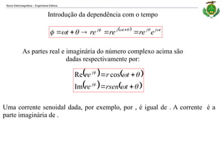 Teoria Eletromagnética Engenharia Elétrica
‒
Introdução da dependência com o tempo
  t
j
j
t
j
j
e
re
re
re
t 






 



 
As partes real e imaginária do número complexo acima são
dadas respectivamente por:
   
   










t
rsen
re
t
r
re
j
j
Im
cos
Re
Uma corrente senoidal dada, por exemplo, por , é igual de . A corrente é a
parte imaginária de .
 