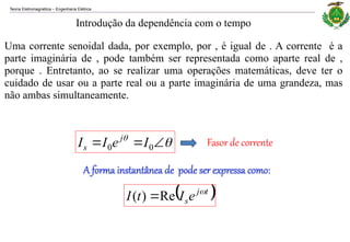 Teoria Eletromagnética Engenharia Elétrica
‒
Uma corrente senoidal dada, por exemplo, por , é igual de . A corrente é a
parte imaginária de , pode também ser representada como aparte real de ,
porque . Entretanto, ao se realizar uma operações matemáticas, deve ter o
cuidado de usar ou a parte real ou a parte imaginária de uma grandeza, mas
não ambas simultaneamente.
Introdução da dependência com o tempo




 0
0 I
e
I
I j
s Fasor de corrente
A forma instantânea de pode ser expressa como:
 
t
j
se
I
t
I 
Re
)
( 
 