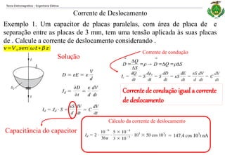 Teoria Eletromagnética Engenharia Elétrica
‒
Exemplo 1. Um capacitor de placas paralelas, com área de placa de e
separação entre as placas de 3 mm, tem uma tensão aplicada às suas placas
de . Calcule a corrente de deslocamento considerando .
Corrente de Deslocamento
Solução
Capacitância do capacitor
Corrente de condução
S
Q
D
S
Q
D 







 



Corrente de condução igual a corrente
de deslocamento
Cálculo da corrente de deslocamento
𝑣=𝑉 0 𝑠𝑒𝑛( 𝜔𝑡+ 𝛽 𝑧)
 