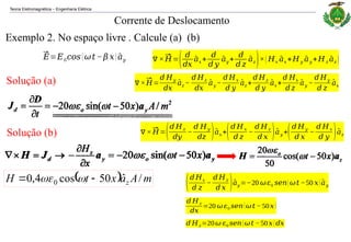 Teoria Eletromagnética Engenharia Elétrica
‒
Exemplo 2. No espaço livre . Calcule (a) (b)
Corrente de Deslocamento
Solução (a)
Solução (b)
  m
A
a
x
t
H z /
ˆ
50
cos
4
,
0 0 
 


⃗
𝐸=𝐸0𝑐𝑜𝑠(𝜔𝑡 −𝛽 𝑥) ^
𝑎𝑦 ∇ ×⃗
𝐻=( 𝑑
𝑑𝑥
^
𝑎𝑥 +
𝑑
𝑑 𝑦
^
𝑎𝑦 +
𝑑
𝑑 𝑧
^
𝑎𝑧)×( 𝐻𝑥
^
𝑎𝑥 +𝐻𝑦
^
𝑎𝑦 +𝐻𝑧
^
𝑎𝑧 )
∇×⃗
𝐻=
𝑑 𝐻𝑦
𝑑𝑥
^
𝑎𝑧 −
𝑑 𝐻𝑧
𝑑𝑥
^
𝑎𝑦 −
𝑑 𝐻𝑥
𝑑 𝑦
^
𝑎𝑧 +
𝑑 𝐻𝑧
𝑑 𝑦
^
𝑎𝑥 +
𝑑 𝐻𝑥
𝑑 𝑧
^
𝑎𝑦 −
𝑑 𝐻𝑦
𝑑 𝑧
^
𝑎𝑥
∇ ×⃗
𝐻=(𝑑 𝐻𝑧
𝑑𝑦
−
𝑑 𝐻𝑦
𝑑𝑧 )^
𝑎𝑥 +(𝑑 𝐻𝑥
𝑑 𝑧
−
𝑑 𝐻𝑧
𝑑 𝑥 )^
𝑎𝑦 +(𝑑 𝐻𝑦
𝑑 𝑥
−
𝑑 𝐻𝑥
𝑑 𝑦 )^
𝑎𝑧
(𝑑 𝐻𝑥
𝑑 𝑧
−
𝑑 𝐻𝑧
𝑑 𝑥 )^
𝑎𝑦 =−20 𝜔𝜀0 𝑠𝑒𝑛(𝜔𝑡 −50 𝑥) ^
𝑎𝑦
𝑑 𝐻𝑧
𝑑𝑥
=20 𝜔𝜀0 𝑠𝑒𝑛(𝜔𝑡 − 50𝑥)
𝑑 𝐻𝑧=20𝜔 𝜀0 𝑠𝑒𝑛(𝜔𝑡 −50𝑥)𝑑𝑥
 