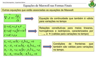 Teoria Eletromagnética Engenharia Elétrica
‒
Outras equações que estão associadas as equações de Maxwell:
Relações constitutivas para meios lineares,
homogêneos e isotrópicos, caracterizados por
,  e  (validas para variações no tempo)
t
J v








Equações de Maxwell nas Formas Finais
 
u
E
J
M
H
H
B
P
E
E
D
v

























0
0
Equação da continuidade que também é válida
para variações no tempo
 
 
 
  0
ˆ
ou
0
ˆ
ou
ˆ
ou
0
ˆ
ou
12
1
2
2
1
12
2
1
2
1
12
2
1
2
1
12
2
1
2
1



















n
n
n
s
n
s
n
n
n
t
t
n
t
t
a
B
B
B
B
a
D
D
D
D
K
a
H
H
K
H
H
a
E
E
E
E











Condições de fronteiras que
também são validas para variações
no tempo.
 