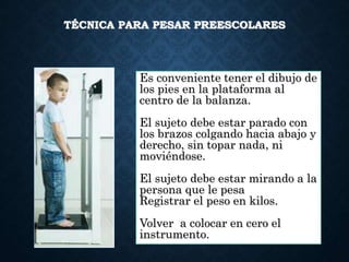 TÉCNICA PARA PESAR PREESCOLARES
Es conveniente tener el dibujo de
los pies en la plataforma al
centro de la balanza.
El sujeto debe estar parado con
los brazos colgando hacia abajo y
derecho, sin topar nada, ni
moviéndose.
El sujeto debe estar mirando a la
persona que le pesa
Registrar el peso en kilos.
Volver a colocar en cero el
instrumento.
 