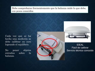 IDEAL
Fácil de calibrar
Servicio técnico conocido
Debe comprobarse frecuentemente que la balanza mide lo que debe,
con pesos conocidos
Cada vez que se ha
hecho una medición se
debe calibrar en cero
logrando el equilibrio.
No poner objetos
extraños sobre la
balanza.
 