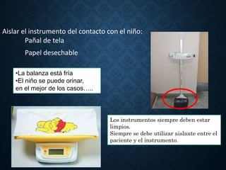 Aislar el instrumento del contacto con el niño:
Pañal de tela
Papel desechable
•La balanza está fría
•El niño se puede orinar,
en el mejor de los casos…..
Los instrumentos siempre deben estar
limpios.
Siempre se debe utilizar aislante entre el
paciente y el instrumento.
 