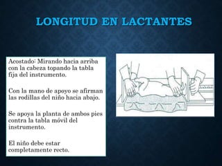 LONGITUD EN LACTANTES
Acostado: Mirando hacia arriba
con la cabeza topando la tabla
fija del instrumento.
Con la mano de apoyo se afirman
las rodillas del niño hacia abajo.
Se apoya la planta de ambos pies
contra la tabla móvil del
instrumento.
El niño debe estar
completamente recto.
 