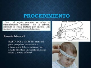 PROCEDIMIENTO
•Con el sujeto sentado, se mide la
circunferencia máxima de la cabeza,
pasando la cinta métrica por encima (sin
incluir) los arcos (supraorbitarios).
En control de salud:
HASTA LOS 24 MESES: mensual
para pesquisar precozmente
alteraciones del crecimiento y del
estado nutritivo (metabólicas, óseas,
micro o macro cefalea)
 