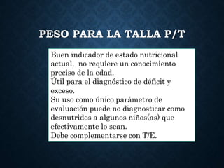 PESO PARA LA TALLA P/T
Buen indicador de estado nutricional
actual, no requiere un conocimiento
preciso de la edad.
Útil para el diagnóstico de déficit y
exceso.
Su uso como único parámetro de
evaluación puede no diagnosticar como
desnutridos a algunos niños(as) que
efectivamente lo sean.
Debe complementarse con T/E.
 