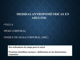MEDIDAS ANTROPOMÉTRICAS EN
ADULTOS
•TALLA
•PESO CORPORAL
•INDICE DE MASA CORPORAL (IMC)
Son indicadores de riesgo para la salud
Permiten identificar excesos o deficiencias en las dimensiones
corporales
 