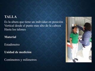 TALLA
Es la altura que tiene un individuo en posición
Vertical desde el punto mas alto de la cabeza
Hasta los talones
Material
Estadimetro
Unidad de medición
Centimetros y milimetros
 