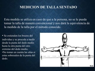 MEDICION DE TALLA SENTADO
Esta medida se utiliza en caso de que a la persona, no se le pueda
tomar la talla de manera convencional y nos dará la equivalencia de
la medida de la talla por el método conocido.
• Se extienden los brazos del
individuo y se procede a medir
desde la punta del dedo medio
hasta la otra punta del otro
extremo del dedo medio.
•No tomar en cuenta las uñas si
estas sobresalen de la punta del
dedo.
 