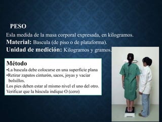 PESO
Esla medida de la masa corporal expresada, en kilogramos.
Material: Bascula (de piso o de plataforma).
Unidad de medición: Kilogramos y gramos.
Método
•La bascula debe colocarse en una superficie plana
•Retirar zapatos cinturón, sacos, joyas y vaciar
bolsillos.
Los pies deben estar al mismo nivel el uno del otro.
Verificar que la báscula indique O (cero)
 