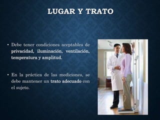 LUGAR Y TRATO
• Debe tener condiciones aceptables de
privacidad, iluminación, ventilación,
temperatura y amplitud.
• En la práctica de las mediciones, se
debe mantener un trato adecuado con
el sujeto.
 