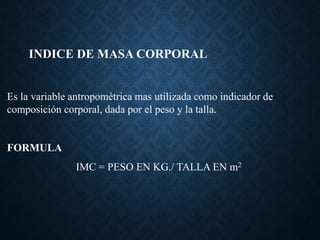 INDICE DE MASA CORPORAL
Es la variable antropométrica mas utilizada como indicador de
composición corporal, dada por el peso y la talla.
FORMULA
IMC = PESO EN KG./ TALLA EN m2
 
