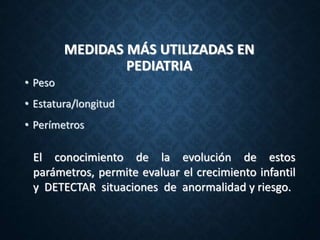 MEDIDAS MÁS UTILIZADAS EN
PEDIATRIA
• Peso
• Estatura/longitud
• Perímetros
El conocimiento de la evolución de estos
parámetros, permite evaluar el crecimiento infantil
y DETECTAR situaciones de anormalidad y riesgo.
 