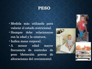 PESO
•Medida más utilizada para
valorar el estado nutricional.
•Siempre debe relacionarse
con la edad y la estatura.
•Indica masa corporal.
•A menor edad mayor
frecuencia de controles de
peso (detección precoz de
alteraciones del crecimiento).
 