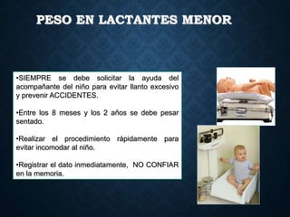 PESO EN LACTANTES MENOR
•SIEMPRE se debe solicitar la ayuda del
acompañante del niño para evitar llanto excesivo
y prevenir ACCIDENTES.
•Entre los 8 meses y los 2 años se debe pesar
sentado.
•Realizar el procedimiento rápidamente para
evitar incomodar al niño.
•Registrar el dato inmediatamente, NO CONFIAR
en la memoria.
 