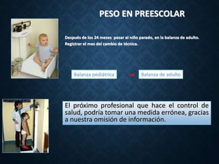 PESO EN PREESCOLAR
Después de los 24 meses pesar al niño parado, en la balanza de adulto.
Registrar el mes del cambio de técnica.
Balanza de adulto
Balanza pediátrica
El próximo profesional que hace el control de
salud, podría tomar una medida errónea, gracias
a nuestra omisión de información.
 
