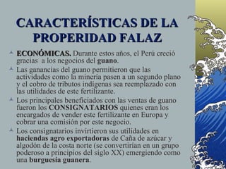 CARACTERÍSTICAS DE LA
    PROPERIDAD FALAZ
 ECONÓMICAS. Durante estos años, el Perú creció
  gracias a los negocios del guano.
 Las ganancias del guano permitieron que las
  actividades como la minería pasen a un segundo plano
  y el cobro de tributos indígenas sea reemplazado con
  las utilidades de este fertilizante.
 Los principales beneficiados con las ventas de guano
  fueron los CONSIGNATARIOS quienes eran los
  encargados de vender este fertilizante en Europa y
  cobrar una comisión por este negocio.
 Los consignatarios invirtieron sus utilidades en
  haciendas agro exportadoras de Caña de azúcar y
  algodón de la costa norte (se convertirían en un grupo
  poderoso a principios del siglo XX) emergiendo como
  una burguesía guanera.
 