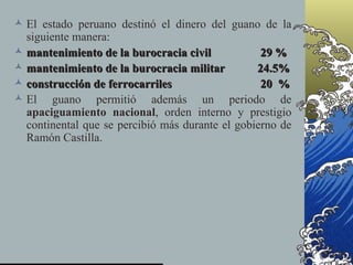  El estado peruano destinó el dinero del guano de la
  siguiente manera:
 mantenimiento de la burocracia civil            29 %
 mantenimiento de la burocracia militar         24.5%
 construcción de ferrocarriles                   20 %
 El guano permitió además un periodo de
  apaciguamiento nacional, orden interno y prestigio
  continental que se percibió más durante el gobierno de
  Ramón Castilla.
 