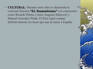  CULTURAL. Durante estos años se desarrolla la
  CULTURAL
  corriente literaria “EL Romanticismo” con exponentes
  como Ricardo Palma, Carlos Augusto Salaverry y
  Manuel González Prada. El Perú logró romper
  definitivamente los lazos que aun la unían a España.
 