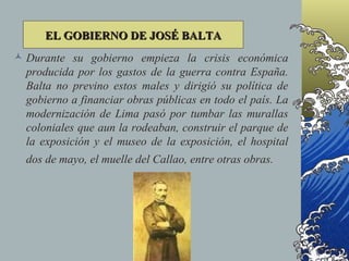 EL GOBIERNO DE JOSÉ BALTA
 Durante su gobierno empieza la crisis económica
  producida por los gastos de la guerra contra España.
  Balta no previno estos males y dirigió su política de
  gobierno a financiar obras públicas en todo el país. La
  modernización de Lima pasó por tumbar las murallas
  coloniales que aun la rodeaban, construir el parque de
  la exposición y el museo de la exposición, el hospital
  dos de mayo, el muelle del Callao, entre otras obras.
 