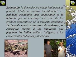 Economía: la dependencia hacia Inglaterra es
parcial debido a nuestra inestabilidad. La
actividad económica más importante es la
minería que se constituyó en una de las
grandes expectativas de la naciente república.
La base de nuestros ingresos sin embargo, se
conseguía gracias a los impuestos que
pagaban los indios (tributo indígena) y los
comerciantes (aduanas y alcabalas)
 